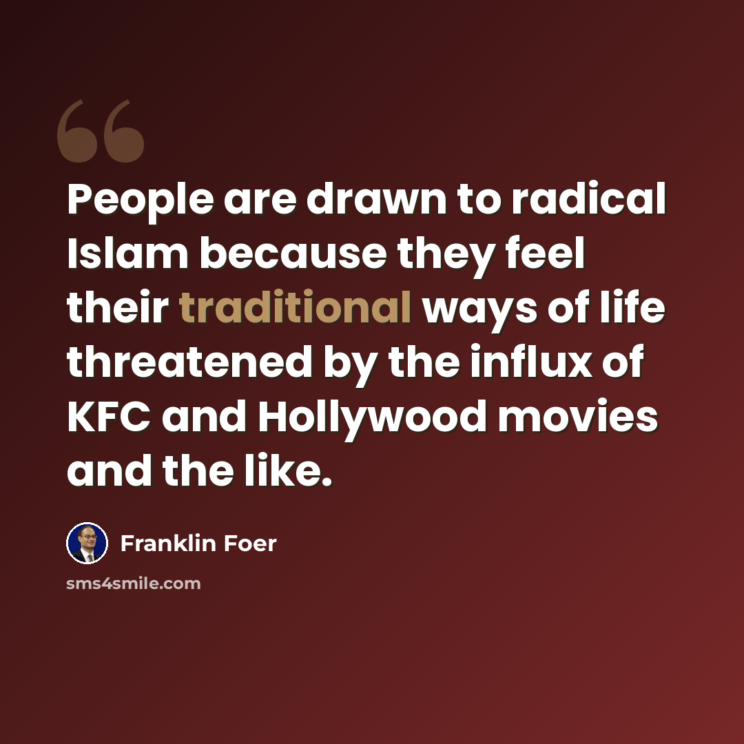 “People are drawn to radical Islam because they feel their traditional ways of life threatened by the influx of KFC and Hollywood movies and the like.” quote by Franklin Foer