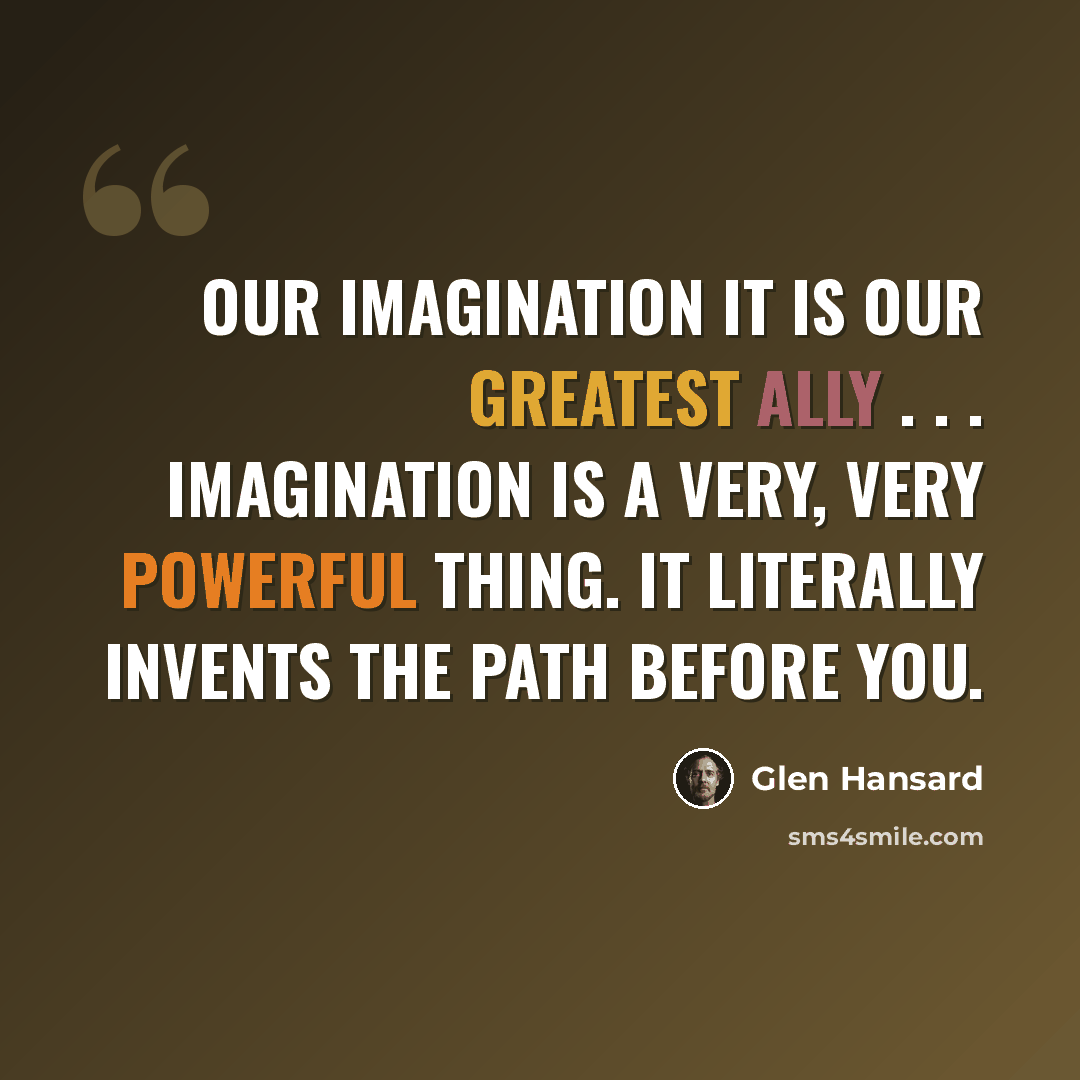 “Our imagination it is our greatest ally . . . Imagination is a very, very powerful thing. It literally invents the path before you.” quote by Glen Hansard