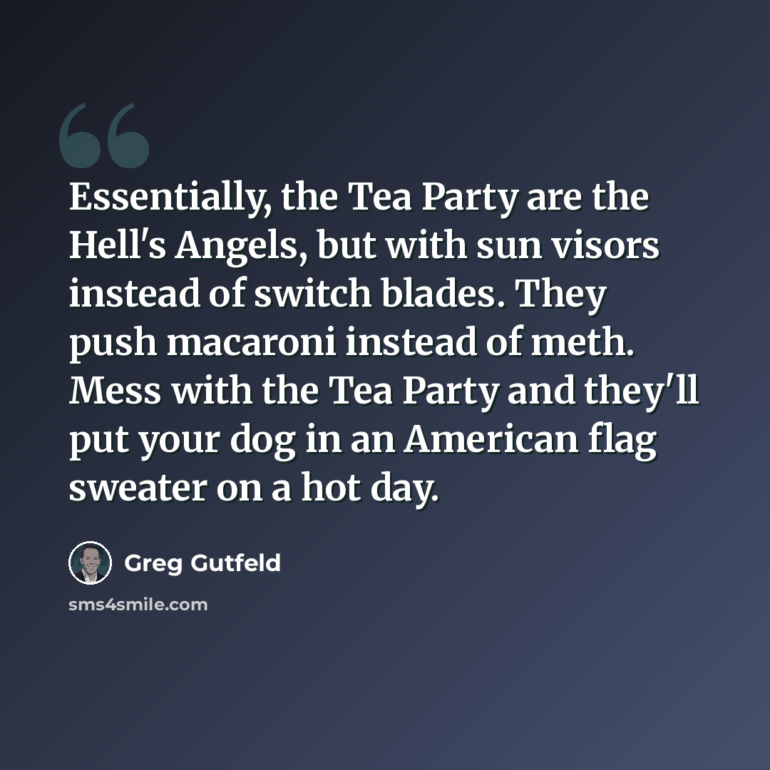 “Essentially, the Tea Party are the Hell's Angels, but with sun visors instead of switch blades. They push macaroni instead of meth. Mess with the Tea Party and they'll put your dog in an American flag sweater on a hot day.” quote by Greg Gutfeld