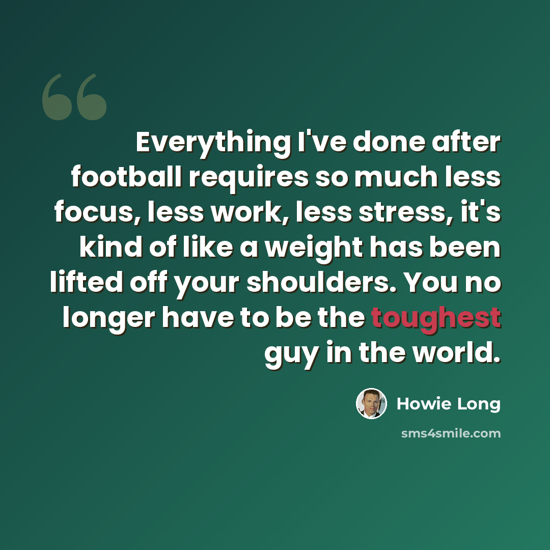 “Everything I've done after football requires so much less focus, less work, less stress, it's kind of like a weight has been lifted off your shoulders. You no longer have to be the toughest guy in the world.” quote by Howie Long