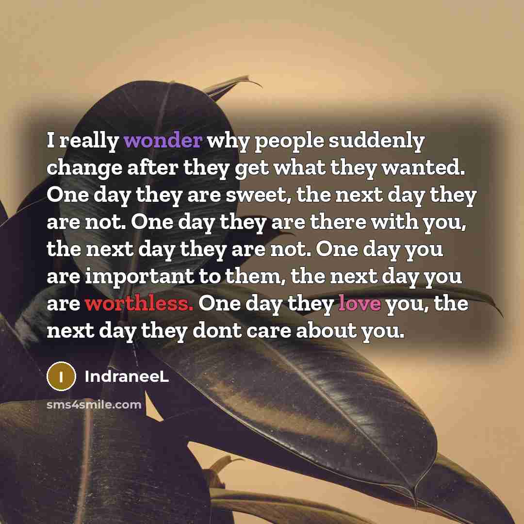 “I really wonder why people suddenly change after they get what they wanted. One day they are sweet, the next day they are not. One day they are there with you, the next day they are not. One day you are important to them, the next day you are worthless. One day they love you, the next day they…” quote by IndraneeL
