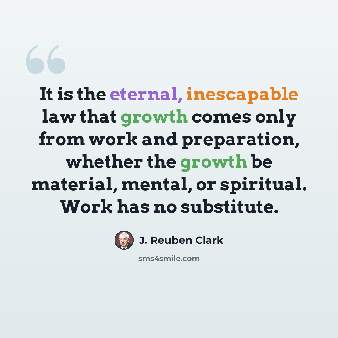 “It is the eternal, inescapable law that growth comes only from work and preparation, whether the growth be material, mental, or spiritual. Work has no substitute.” quote by J. Reuben Clark