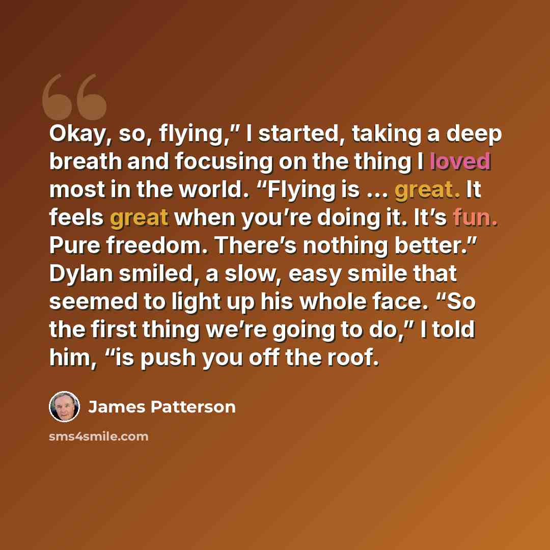 “Okay, so, flying,” I started, taking a deep breath and focusing on the thing I loved most in the world. “Flying is … great. It feels great when you’re doing it. It’s fun. Pure freedom. There’s nothing better.” Dylan smiled, a slow, easy smile that seemed to light up his whole face. “So the first…” quote by James Patterson