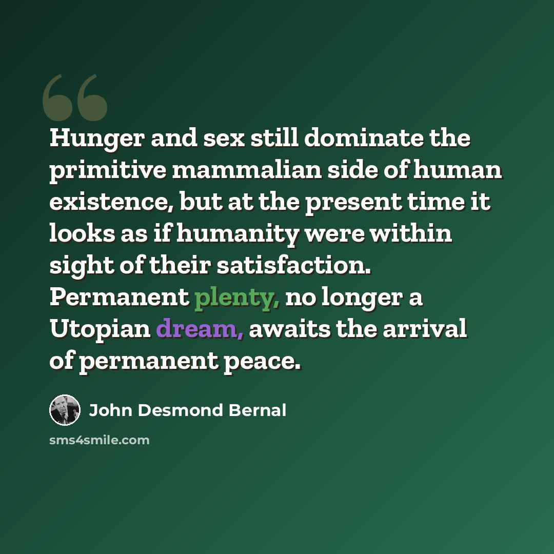 “Hunger and sex still dominate the primitive mammalian side of human existence, but at the present time it looks as if humanity were within sight of their satisfaction. Permanent plenty, no longer a Utopian dream, awaits the arrival of permanent peace.” quote by John Desmond Bernal
