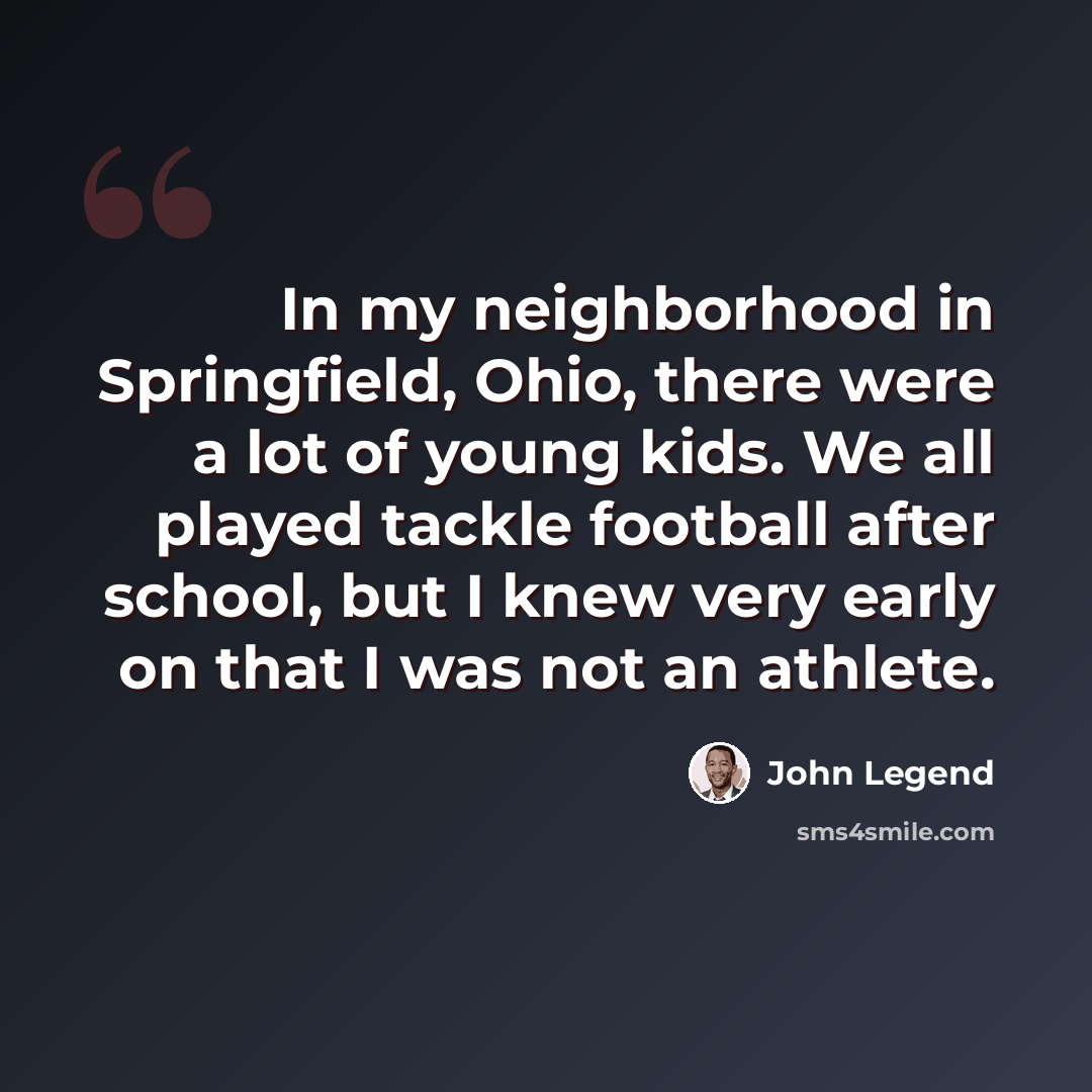 “In my neighborhood in Springfield, Ohio, there were a lot of young kids. We all played tackle football after school, but I knew very early on that I was not an athlete.” quote by John Legend