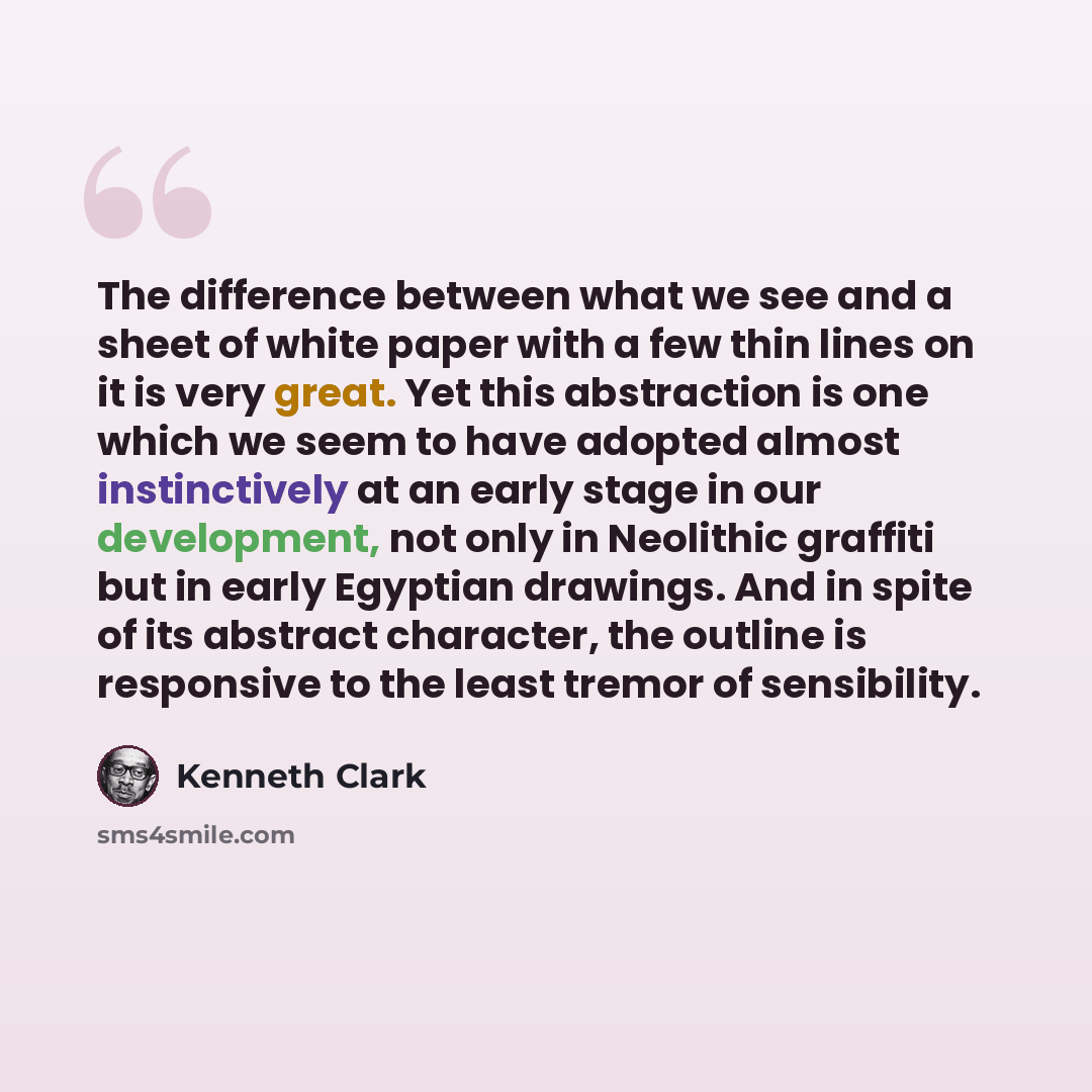 “The difference between what we see and a sheet of white paper with a few thin lines on it is very great. Yet this abstraction is one which we seem to have adopted almost instinctively at an early stage in our development, not only in Neolithic graffiti but in early Egyptian drawings. And in spite…” quote by Kenneth Clark
