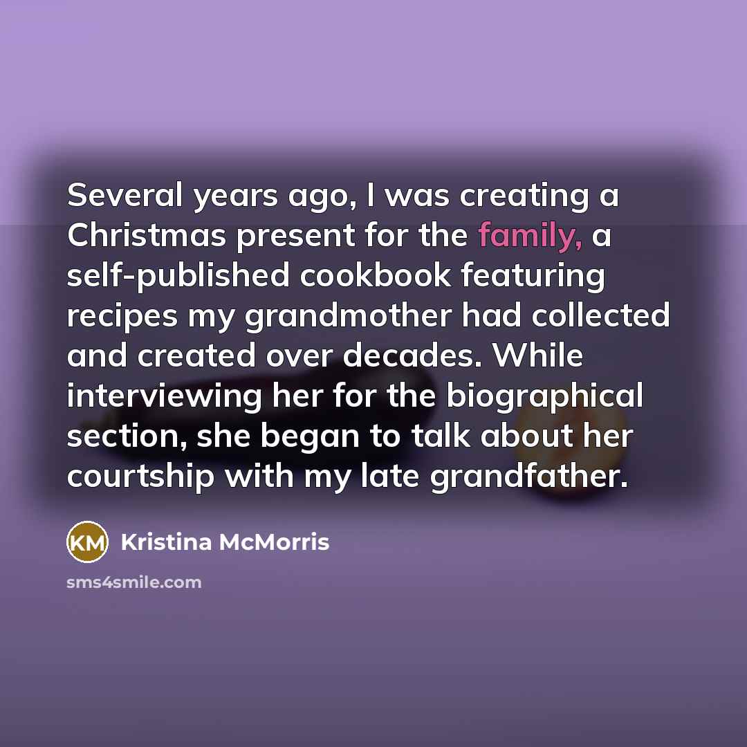 “Several years ago, I was creating a Christmas present for the family, a self-published cookbook featuring recipes my grandmother had collected and created over decades. While interviewing her for the biographical section, she began to talk about her courtship with my late grandfather.” quote by Kristina McMorris