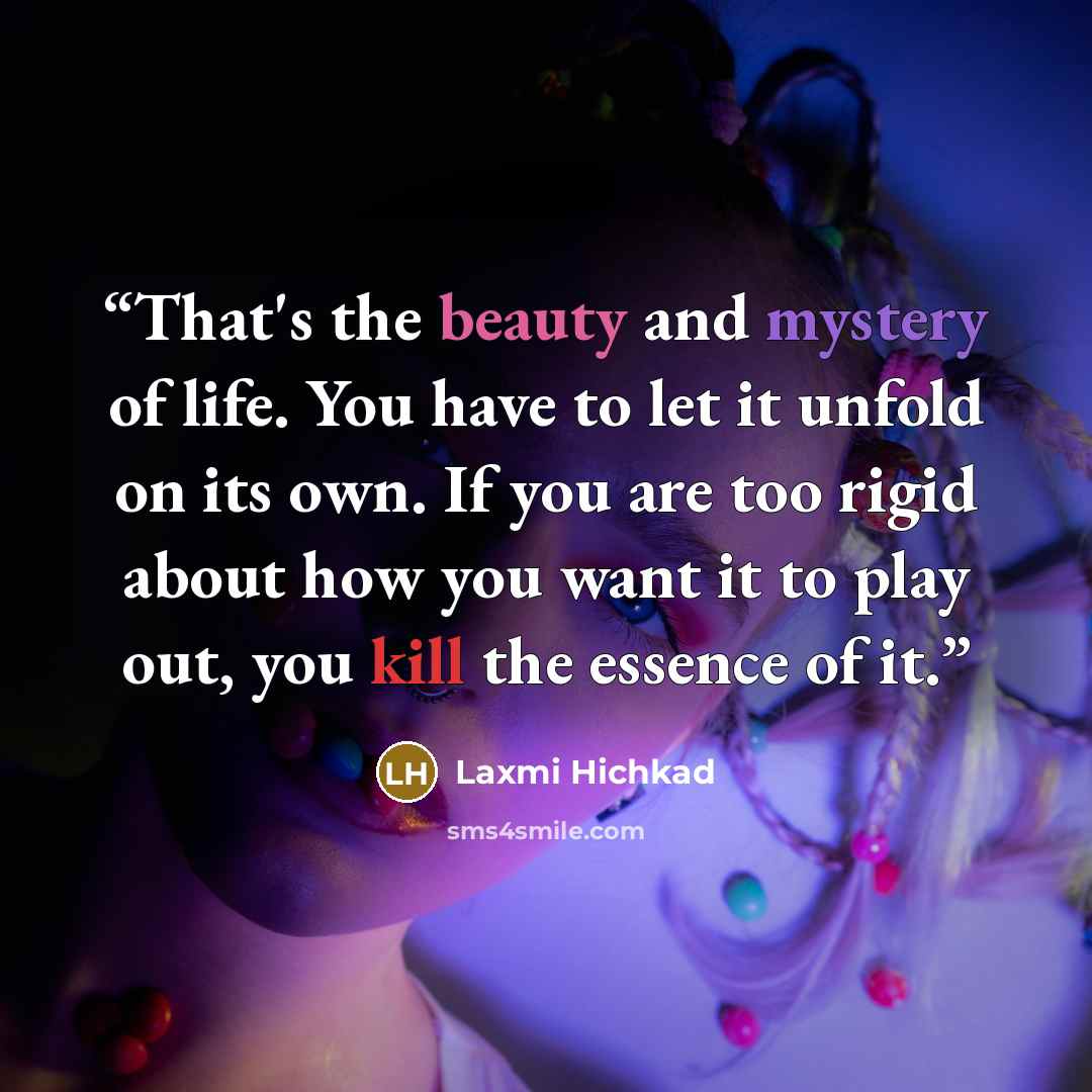 “That's the beauty and mystery of life. You have to let it unfold on its own. If you are too rigid about how you want it to play out, you kill the essence of it.” quote by Laxmi Hichkad
