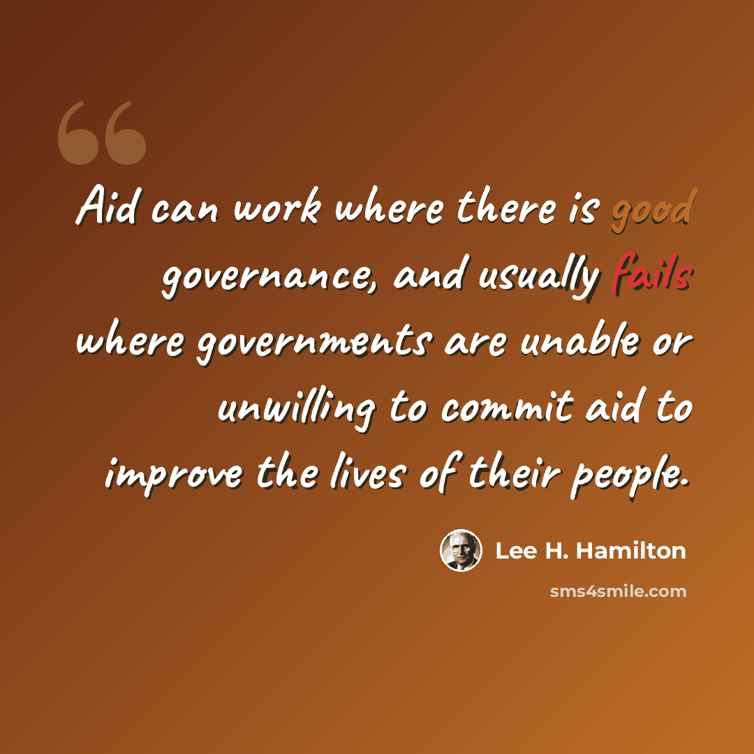 “Aid can work where there is good governance, and usually fails where governments are unable or unwilling to commit aid to improve the lives of their people.” quote by Lee H. Hamilton