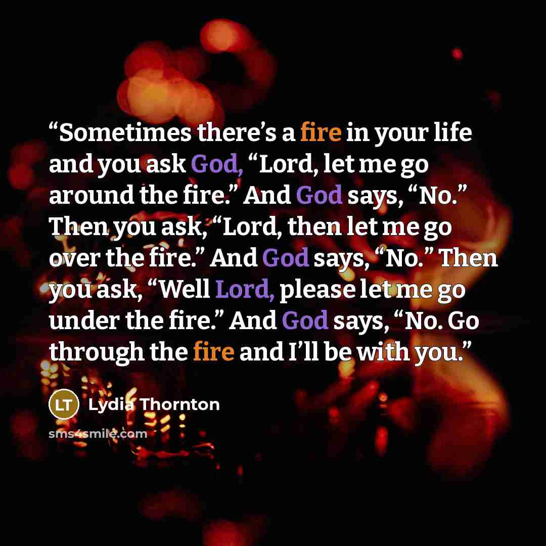 “Sometimes there’s a fire in your life and you ask God, “Lord, let me go around the fire.” And God says, “No.” Then you ask, “Lord, then let me go over the fire.” And God says, “No.” Then you ask, “Well Lord, please let me go under the fire.” And God says, “No. Go through the fire and I’ll be with…” quote by Lydia Thornton