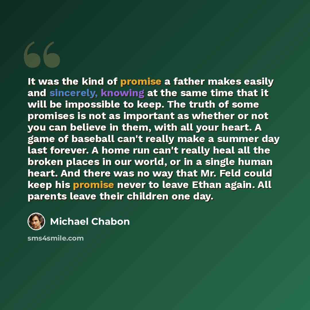 “It was the kind of promise a father makes easily and sincerely, knowing at the same time that it will be impossible to keep. The truth of some promises is not as important as whether or not you can believe in them, with all your heart. A game of baseball can't really make a summer day last…” quote by Michael Chabon