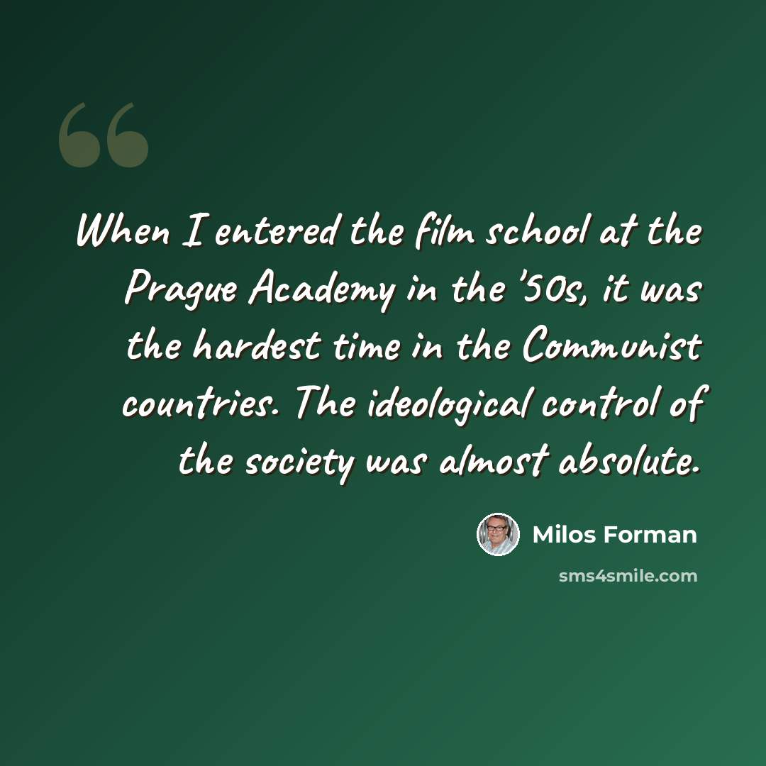 “When I entered the film school at the Prague Academy in the '50s, it was the hardest time in the Communist countries. The ideological control of the society was almost absolute.” quote by Milos Forman
