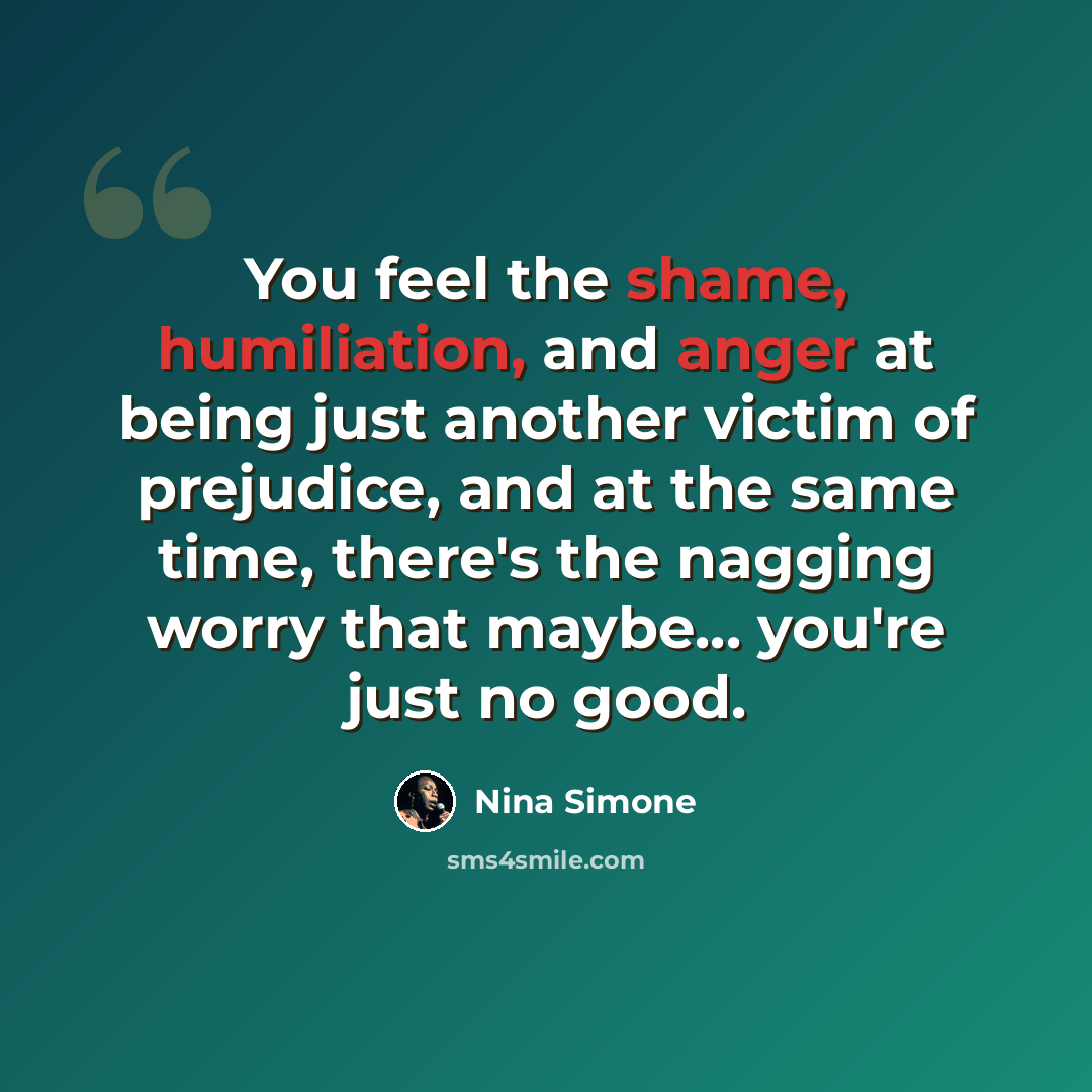“You feel the shame, humiliation, and anger at being just another victim of prejudice, and at the same time, there's the nagging worry that maybe... you're just no good.” quote by Nina Simone