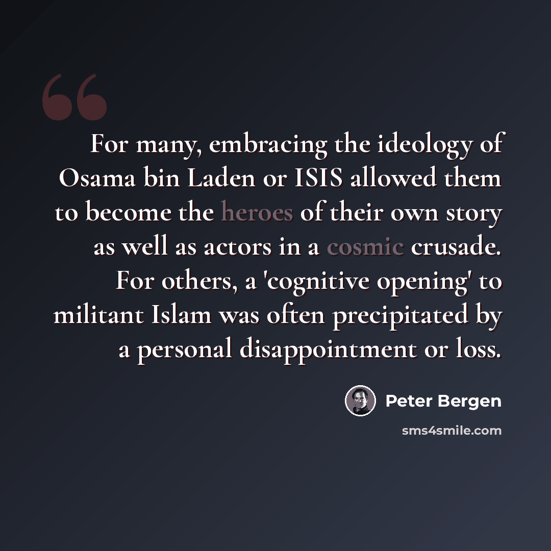 “For many, embracing the ideology of Osama bin Laden or ISIS allowed them to become the heroes of their own story as well as actors in a cosmic crusade. For others, a 'cognitive opening' to militant Islam was often precipitated by a personal disappointment or loss.” quote by Peter Bergen
