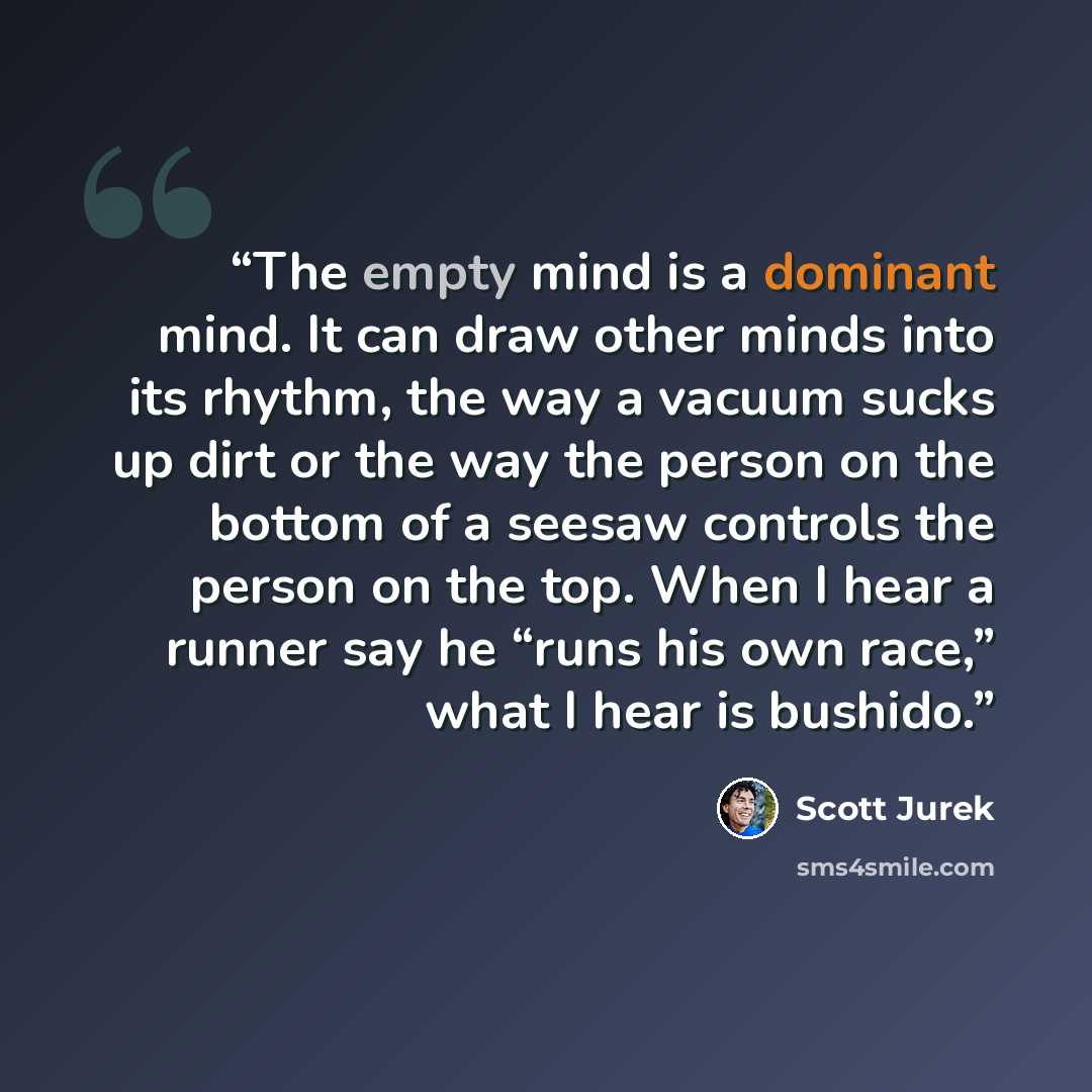 “The empty mind is a dominant mind. It can draw other minds into its rhythm, the way a vacuum sucks up dirt or the way the person on the bottom of a seesaw controls the person on the top. When I hear a runner say he “runs his own race,” what I hear is bushido.” quote by Scott Jurek