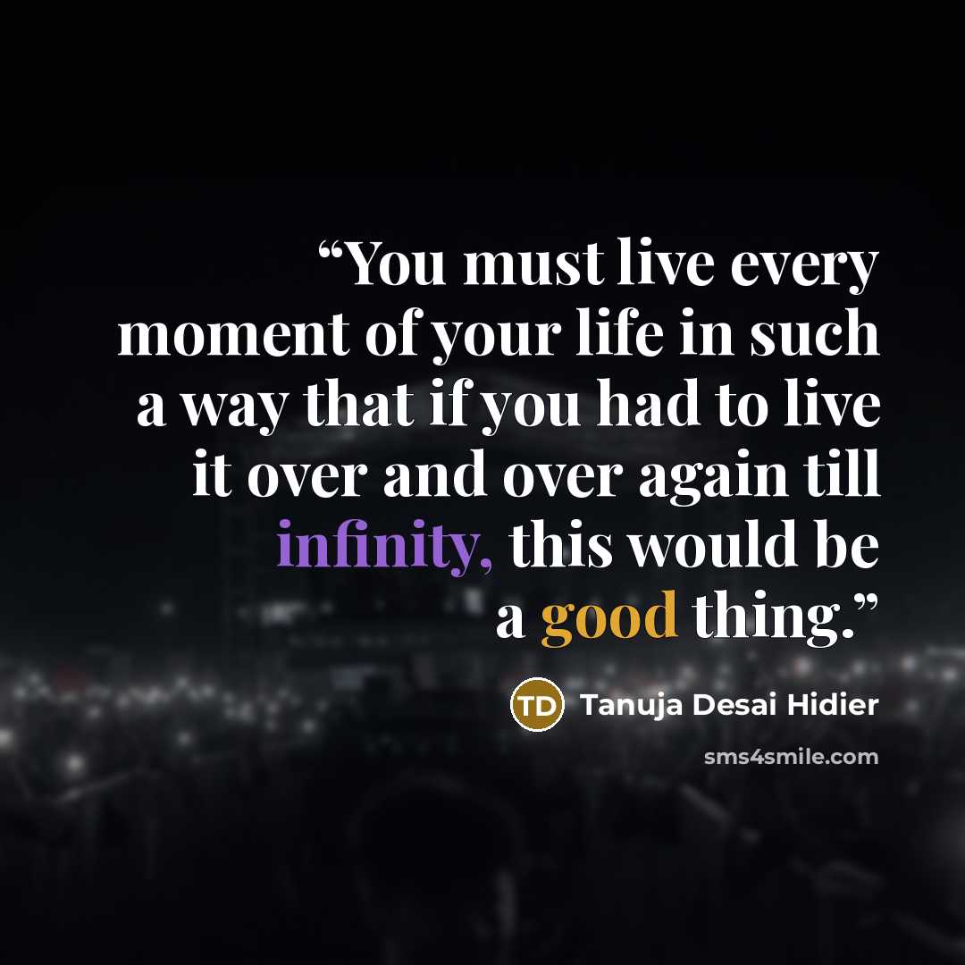 “You must live every moment of your life in such a way that if you had to live it over and over again till infinity, this would be a good thing.” quote by Tanuja Desai Hidier