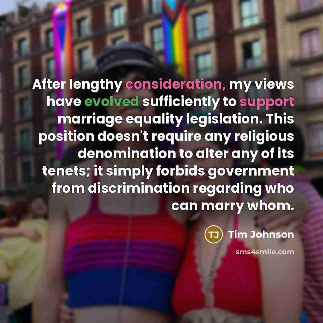 “After lengthy consideration, my views have evolved sufficiently to support marriage equality legislation. This position doesn't require any religious denomination to alter any of its tenets; it simply forbids government from discrimination regarding who can marry whom.” quote by Tim Johnson
