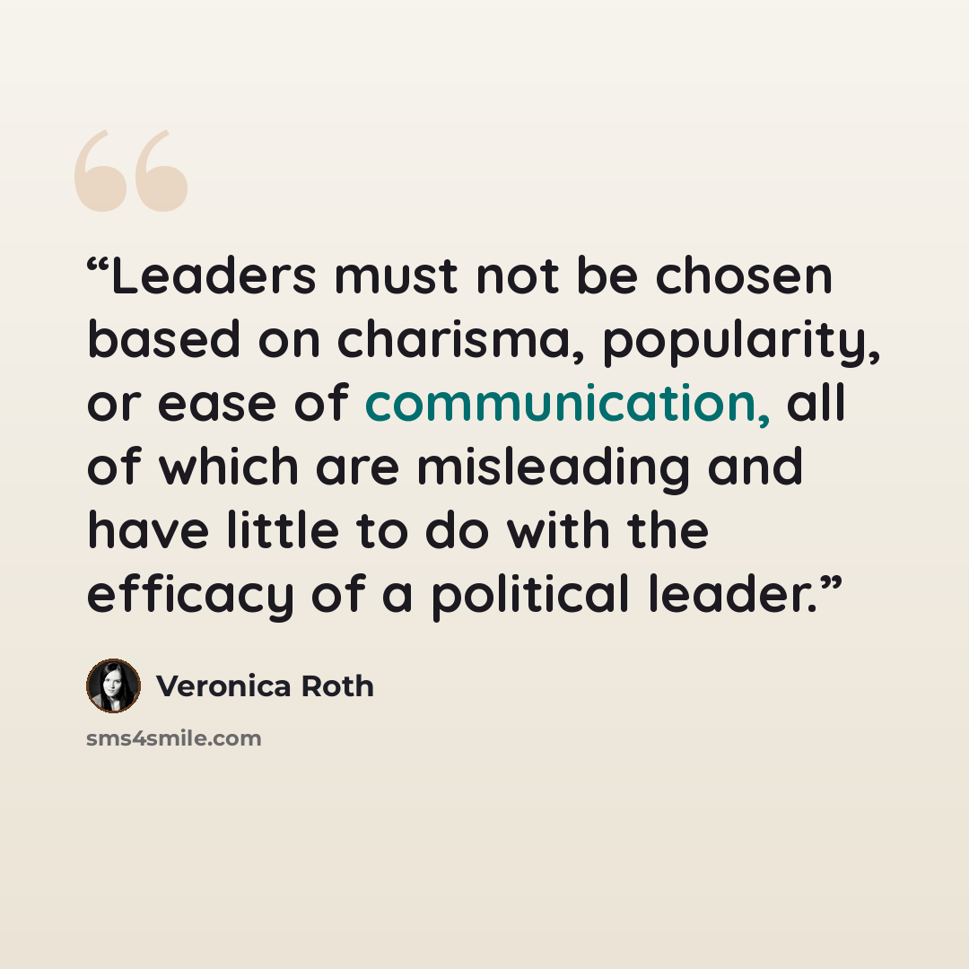 “Leaders must not be chosen based on charisma, popularity, or ease of communication, all of which are misleading and have little to do with the efficacy of a political leader.” quote by Veronica Roth