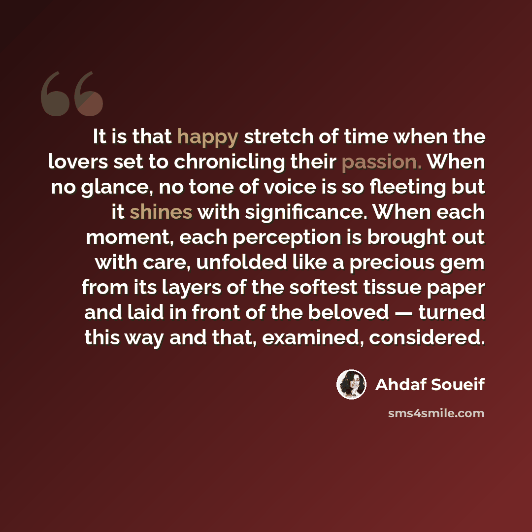“It is that happy stretch of time when the lovers set to chronicling their passion. When no glance, no tone of voice is so fleeting but it shines with significance. When each moment, each perception is brought out with care, unfolded like a precious gem from its layers of the softest tissue paper…” quote by Ahdaf Soueif