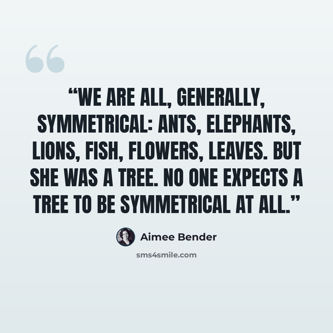 “We are all, generally, symmetrical: ants, elephants, lions, fish, flowers, leaves. But she was a tree. No one expects a tree to be symmetrical at all.” quote by Aimee Bender