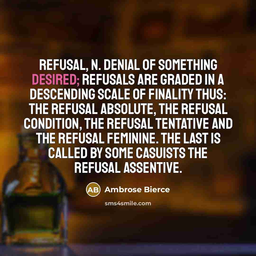 “REFUSAL, n. Denial of something desired; Refusals are graded in a descending scale of finality thus: the refusal absolute, the refusal condition, the refusal tentative and the refusal feminine. The last is called by some casuists the refusal assentive.” quote by Ambrose Bierce