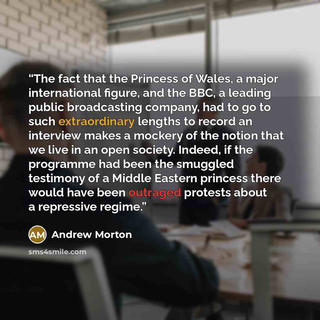 “The fact that the Princess of Wales, a major international figure, and the BBC, a leading public broadcasting company, had to go to such extraordinary lengths to record an interview makes a mockery of the notion that we live in an open society. Indeed, if the programme had been the smuggled…” quote by Andrew Morton