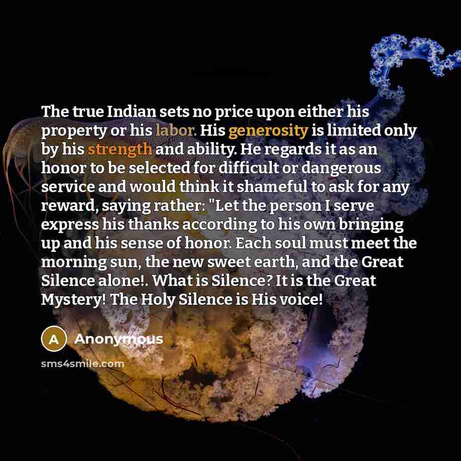 “The true Indian sets no price upon either his property or his labor. His generosity is limited only by his strength and ability. He regards it as an honor to be selected for difficult or dangerous service and would think it shameful to ask for any reward, saying rather: "Let the person I serve…” quote by Anonymous