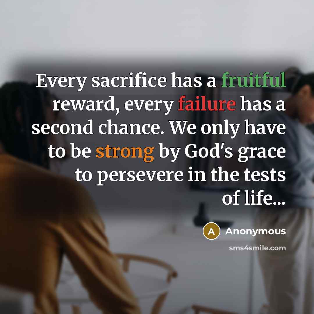 “Every sacrifice has a fruitful reward, every failure has a second chance. We only have to be strong by God's grace to persevere in the tests of life...” quote by Anonymous