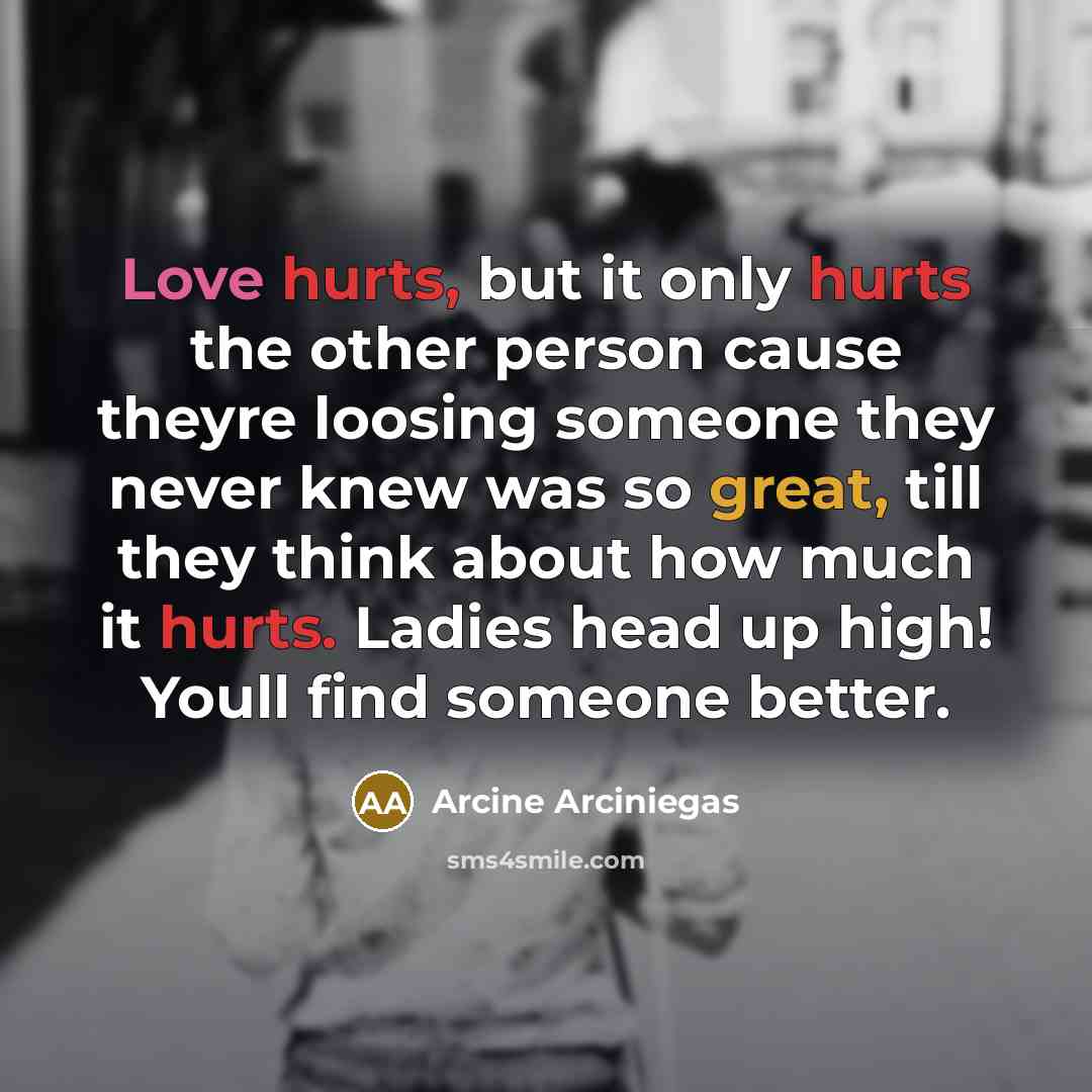 “Love hurts, but it only hurts the other person cause theyre loosing someone they never knew was so great, till they think about how much it hurts. Ladies head up high! Youll find someone better.” quote by Arcine Arciniegas