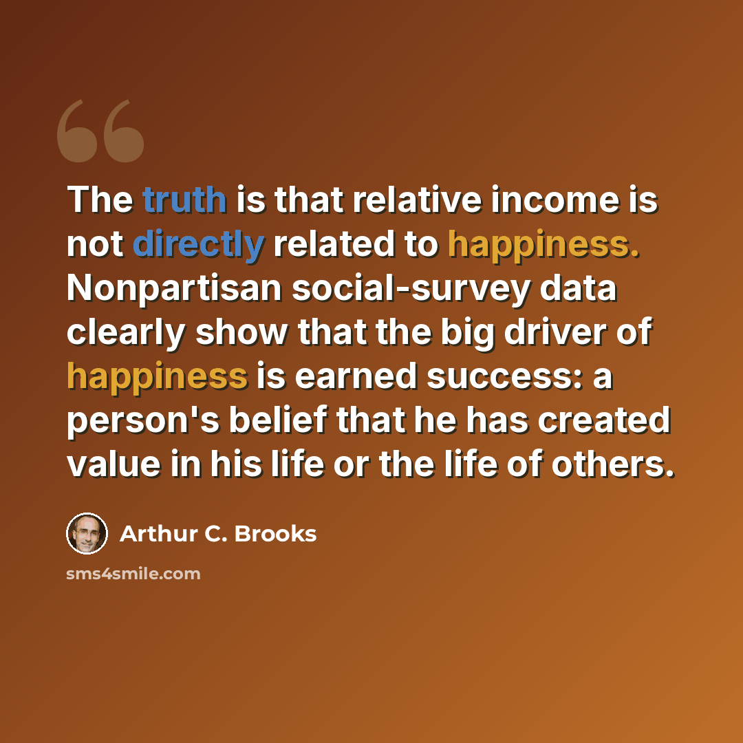 “The truth is that relative income is not directly related to happiness. Nonpartisan social-survey data clearly show that the big driver of happiness is earned success: a person's belief that he has created value in his life or the life of others.” quote by Arthur C. Brooks