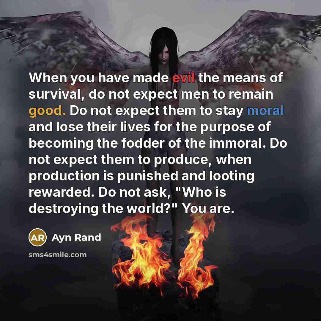 “When you have made evil the means of survival, do not expect men to remain good. Do not expect them to stay moral and lose their lives for the purpose of becoming the fodder of the immoral. Do not expect them to produce, when production is punished and looting rewarded. Do not ask, "Who is…” quote by Ayn Rand