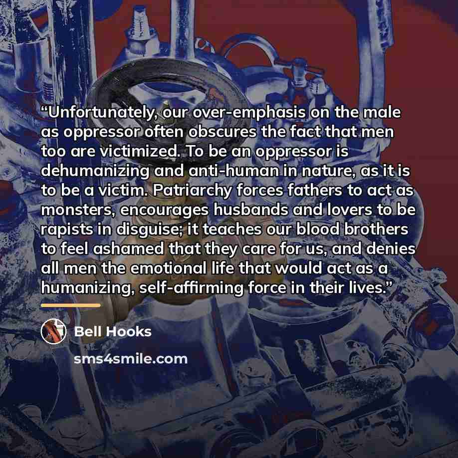 “Unfortunately, our over-emphasis on the male as oppressor often obscures the fact that men too are victimized. To be an oppressor is dehumanizing and anti-human in nature, as it is to be a victim. Patriarchy forces fathers to act as monsters, encourages husbands and lovers to be rapists in…” quote by bell hooks