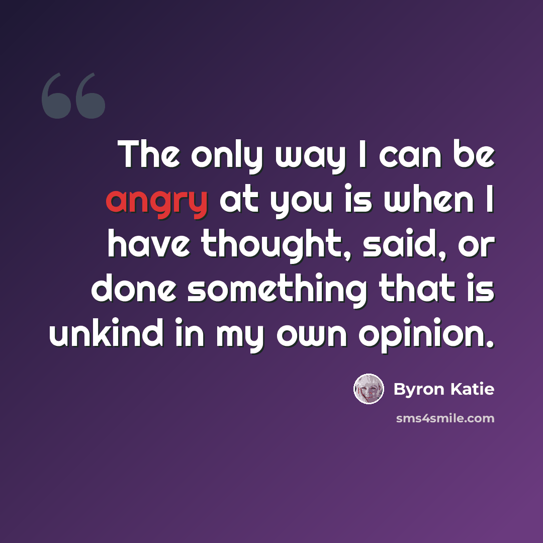 “The only way I can be angry at you is when I have thought, said, or done something that is unkind in my own opinion.” quote by Byron Katie