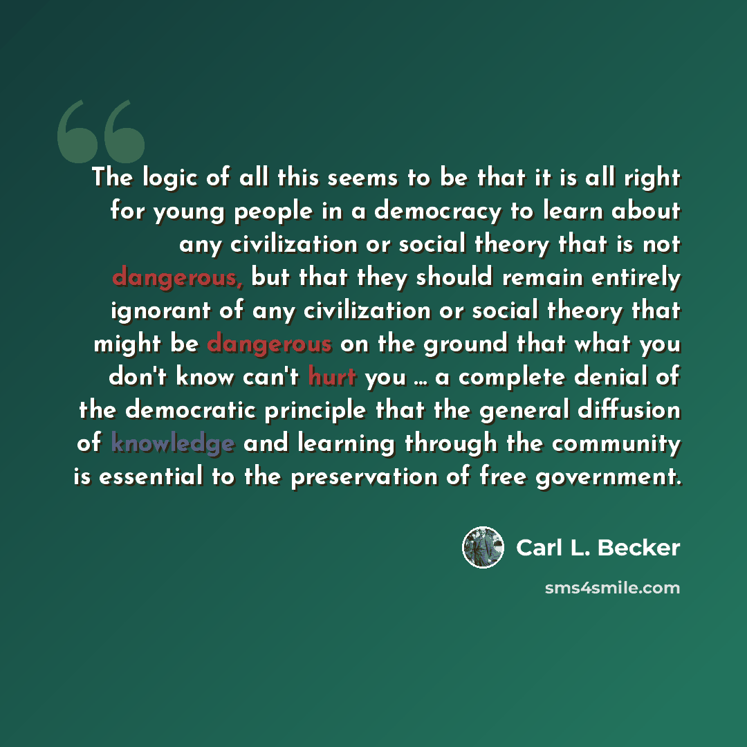 “The logic of all this seems to be that it is all right for young people in a democracy to learn about any civilization or social theory that is not dangerous, but that they should remain entirely ignorant of any civilization or social theory that might be dangerous on the ground that what you…” quote by Carl L. Becker