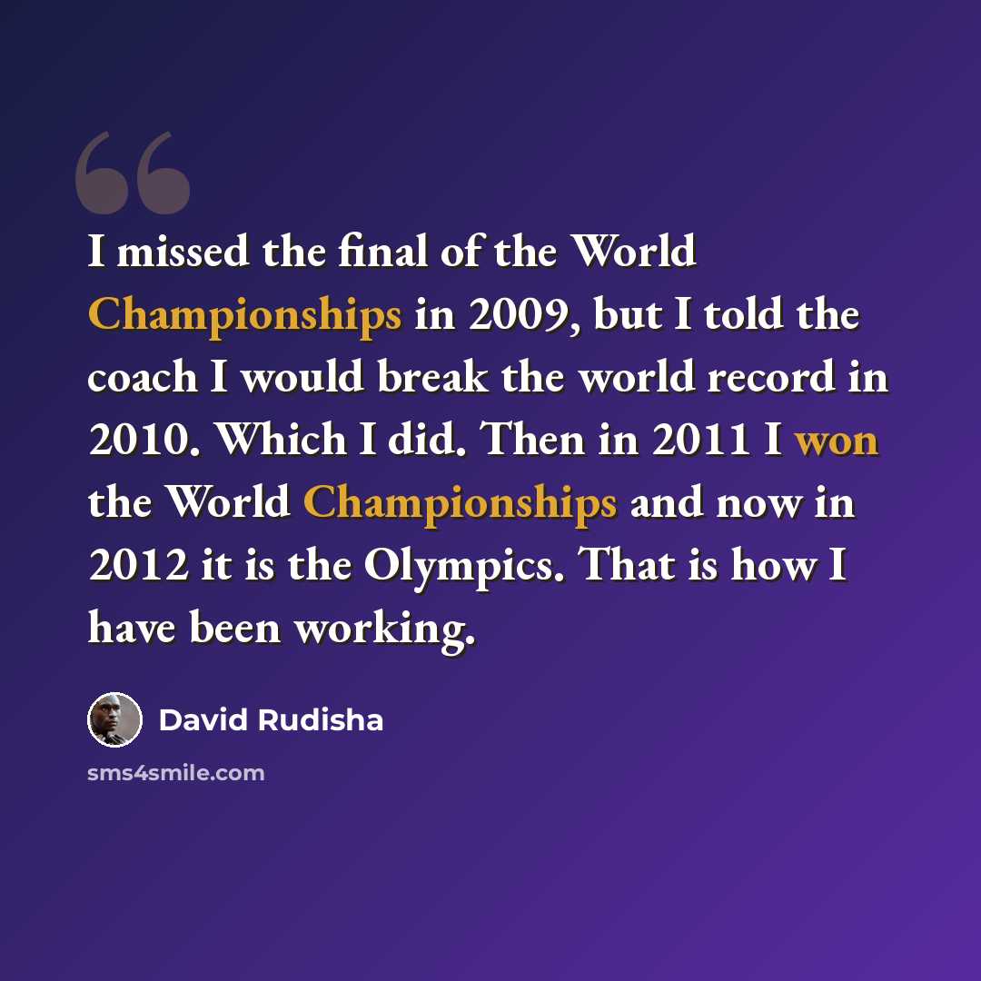 “I missed the final of the World Championships in 2009, but I told the coach I would break the world record in 2010. Which I did. Then in 2011 I won the World Championships and now in 2012 it is the Olympics. That is how I have been working.” quote by David Rudisha