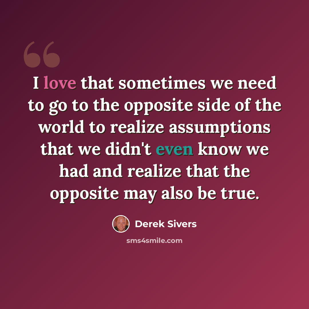 “I love that sometimes we need to go to the opposite side of the world to realize assumptions that we didn't even know we had and realize that the opposite may also be true.” quote by Derek Sivers