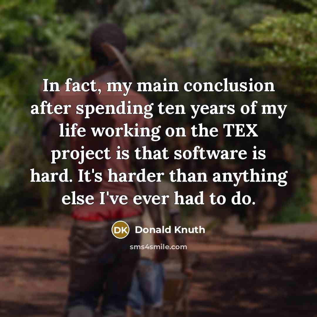 “In fact, my main conclusion after spending ten years of my life working on the TEX project is that software is hard. It's harder than anything else I've ever had to do.” quote by Donald Knuth