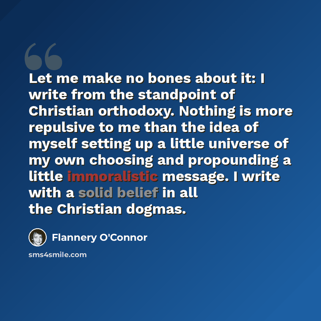 “Let me make no bones about it: I write from the standpoint of Christian orthodoxy. Nothing is more repulsive to me than the idea of myself setting up a little universe of my own choosing and propounding a little immoralistic message. I write with a solid belief in all the Christian dogmas.” quote by Flannery O'Connor