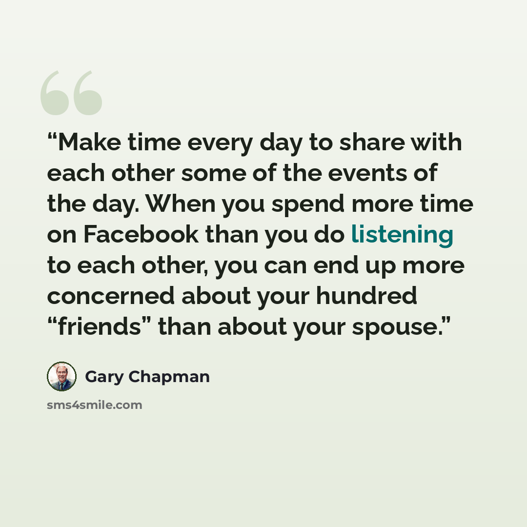 “Make time every day to share with each other some of the events of the day. When you spend more time on Facebook than you do listening to each other, you can end up more concerned about your hundred “friends” than about your spouse.” quote by Gary Chapman