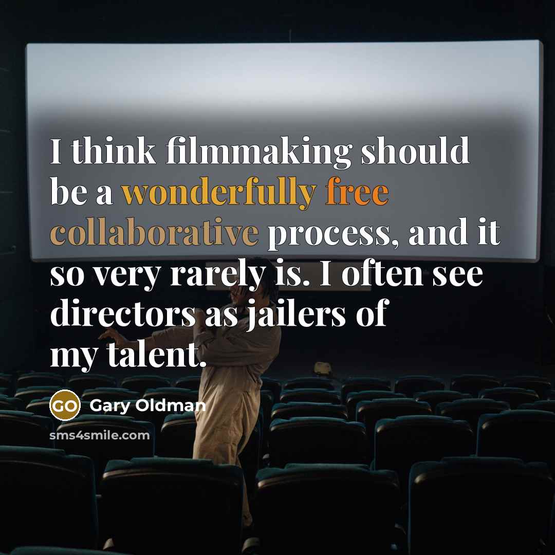 “I think filmmaking should be a wonderfully free collaborative process, and it so very rarely is. I often see directors as jailers of my talent.” quote by Gary Oldman