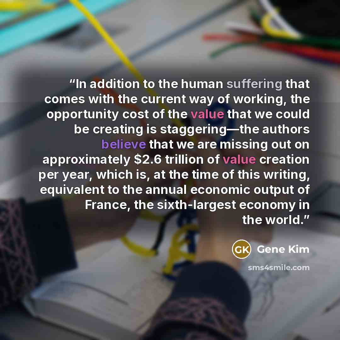 “In addition to the human suffering that comes with the current way of working, the opportunity cost of the value that we could be creating is staggering—the authors believe that we are missing out on approximately $2.6 trillion of value creation per year, which is, at the time of this writing…” quote by Gene Kim
