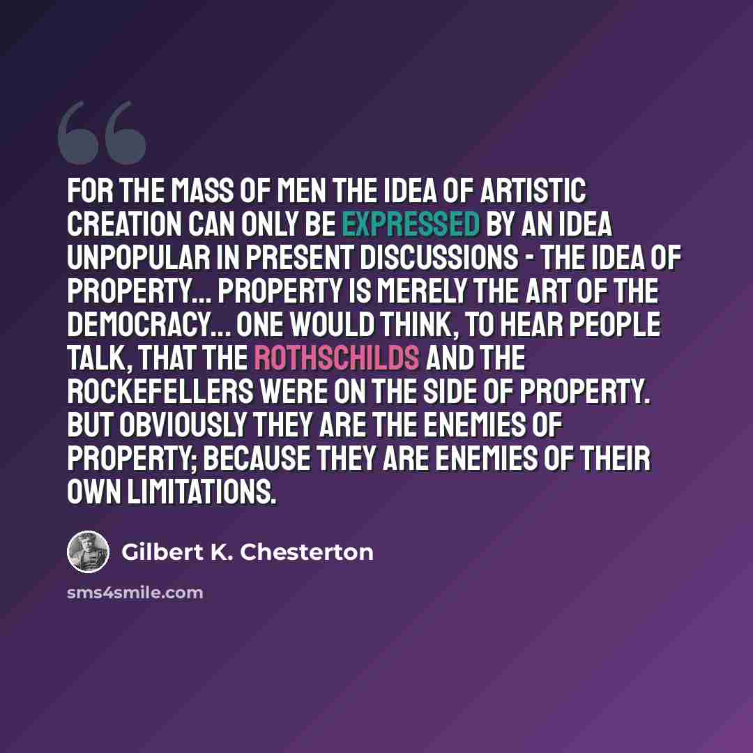 “For the mass of men the idea of artistic creation can only be expressed by an idea unpopular in present discussions - the idea of property... Property is merely the art of the democracy... One would think, to hear people talk, that the Rothschilds and the Rockefellers were on the side of property…” quote by Gilbert K. Chesterton