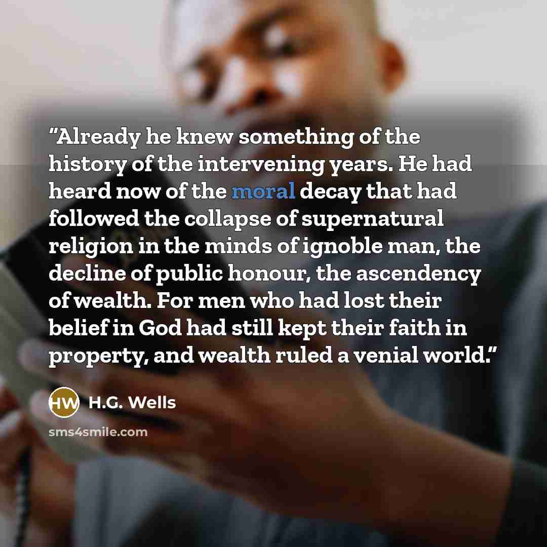 “Already he knew something of the history of the intervening years. He had heard now of the moral decay that had followed the collapse of supernatural religion in the minds of ignoble man, the decline of public honour, the ascendency of wealth. For men who had lost their belief in God had still…” quote by H.G. Wells