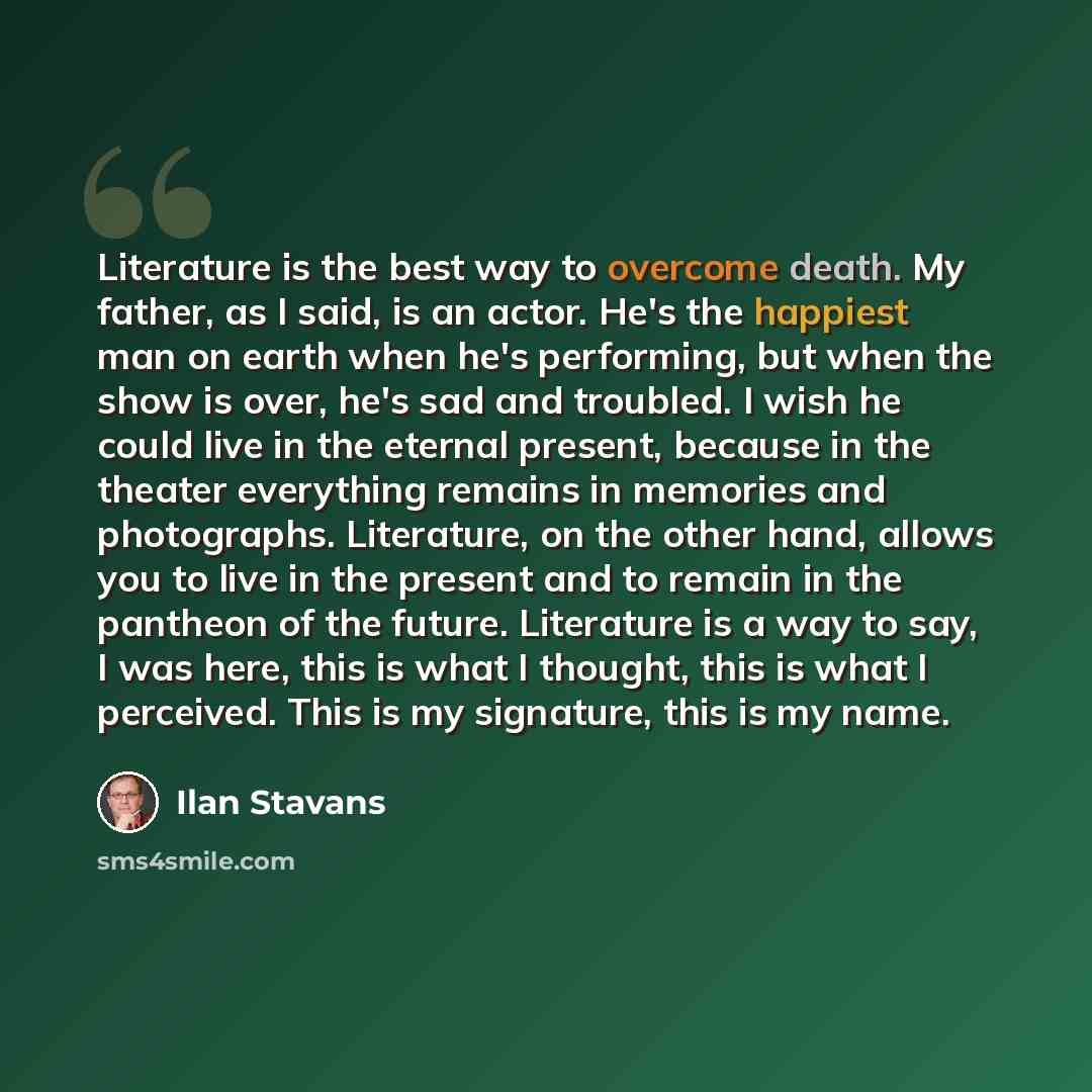 “Literature is the best way to overcome death. My father, as I said, is an actor. He's the happiest man on earth when he's performing, but when the show is over, he's sad and troubled. I wish he could live in the eternal present, because in the theater everything remains in memories and…” quote by Ilan Stavans