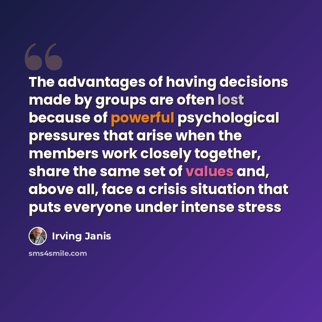 “The advantages of having decisions made by groups are often lost because of powerful psychological pressures that arise when the members work closely together, share the same set of values and, above all, face a crisis situation that puts everyone under intense stress” quote by Irving Janis