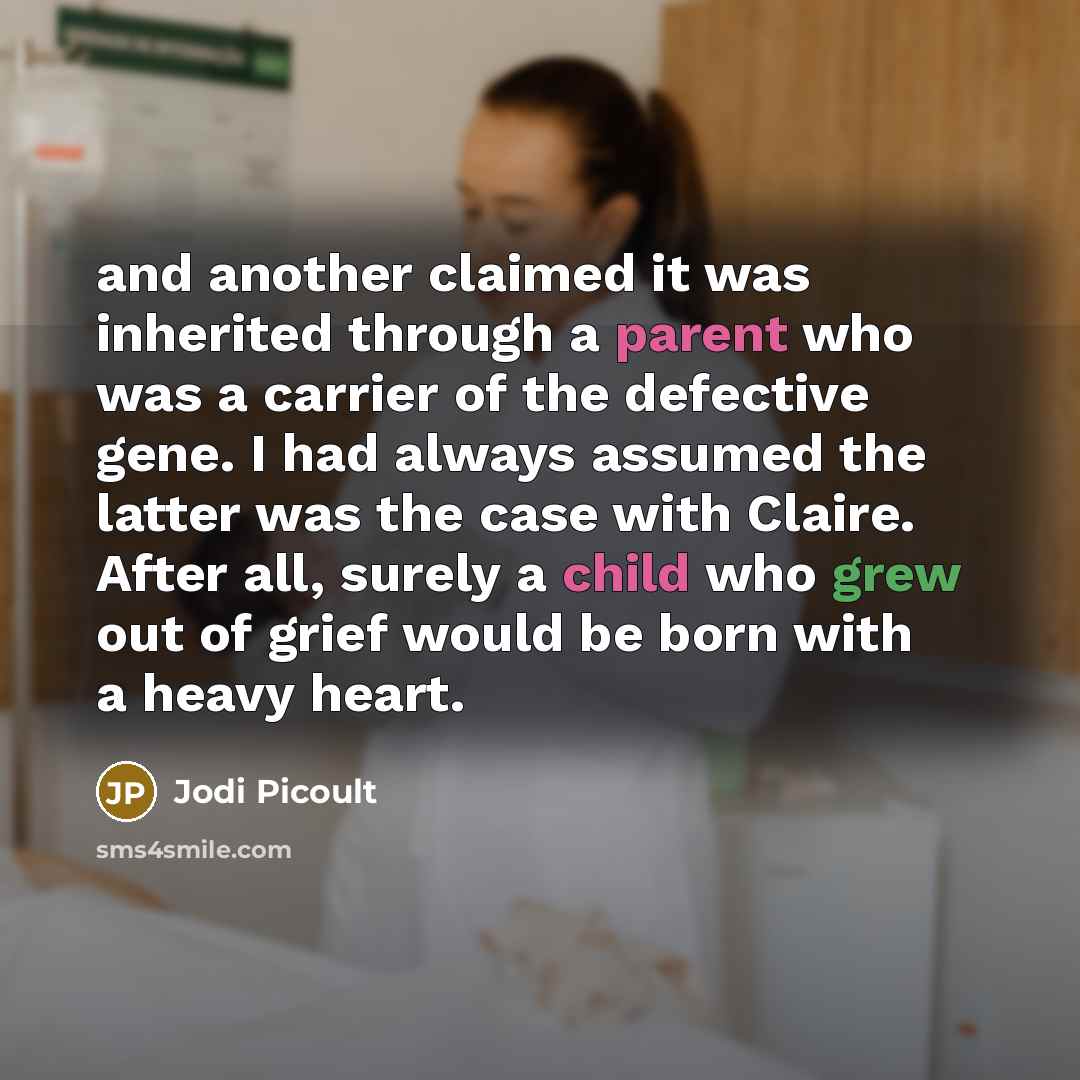 “and another claimed it was inherited through a parent who was a carrier of the defective gene. I had always assumed the latter was the case with Claire. After all, surely a child who grew out of grief would be born with a heavy heart.” quote by Jodi Picoult