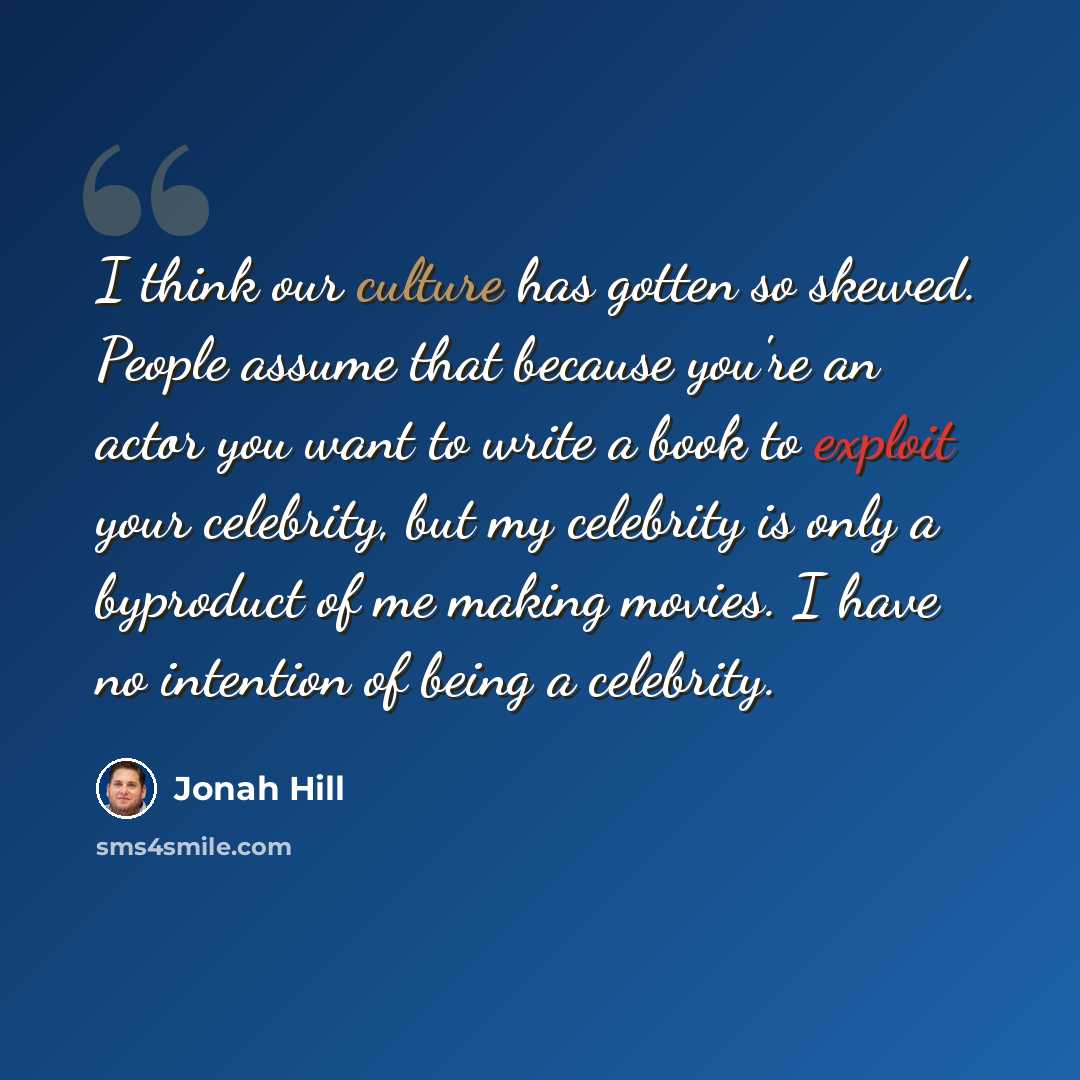 “I think our culture has gotten so skewed. People assume that because you're an actor you want to write a book to exploit your celebrity, but my celebrity is only a byproduct of me making movies. I have no intention of being a celebrity.” quote by Jonah Hill