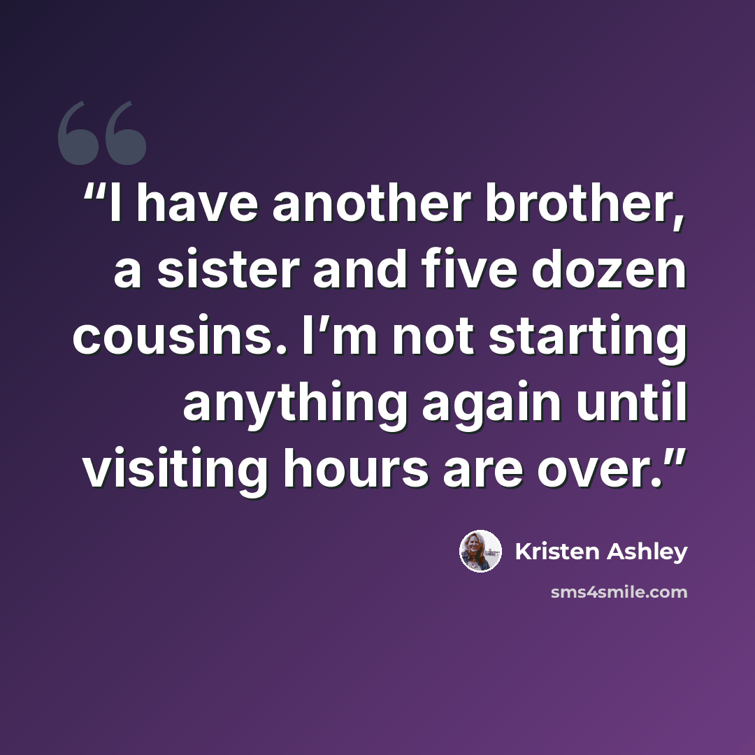 “I have another brother, a sister and five dozen cousins. I’m not starting anything again until visiting hours are over.” quote by Kristen Ashley