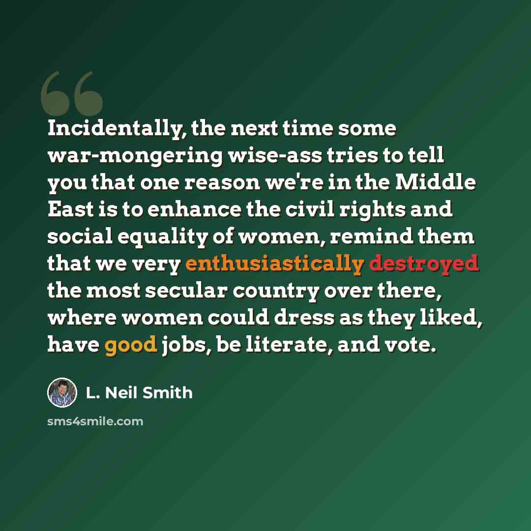 “Incidentally, the next time some war-mongering wise-ass tries to tell you that one reason we're in the Middle East is to enhance the civil rights and social equality of women, remind them that we very enthusiastically destroyed the most secular country over there, where women could dress as they…” quote by L. Neil Smith