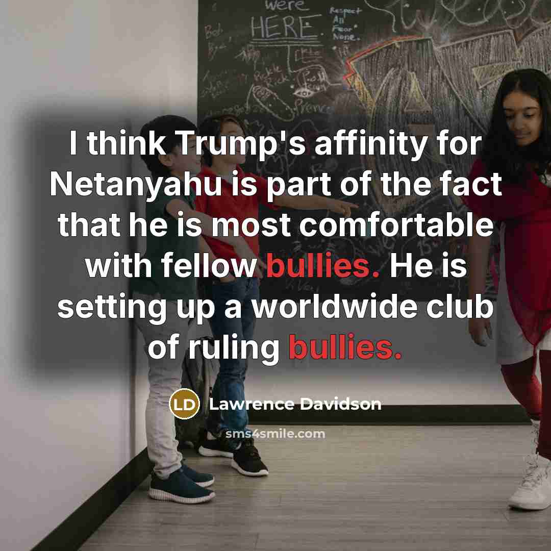 “I think Trump's affinity for Netanyahu is part of the fact that he is most comfortable with fellow bullies. He is setting up a worldwide club of ruling bullies.” quote by Lawrence Davidson